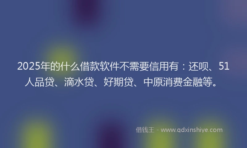 2025年的什么借款软件不需要信用有：还呗、51人品贷、滴水贷、好期贷、中原消费金融等。