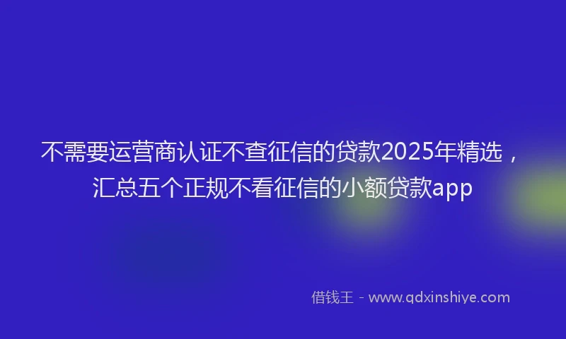 不需要运营商认证不查征信的贷款2025年精选，汇总五个正规不看征信的小额贷款app
