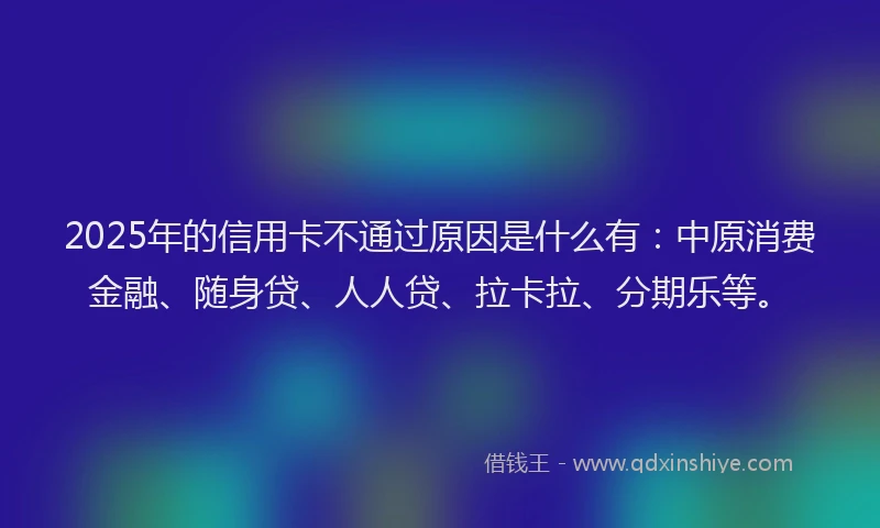 2025年的信用卡不通过原因是什么有：中原消费金融、随身贷、人人贷、拉卡拉、分期乐等。