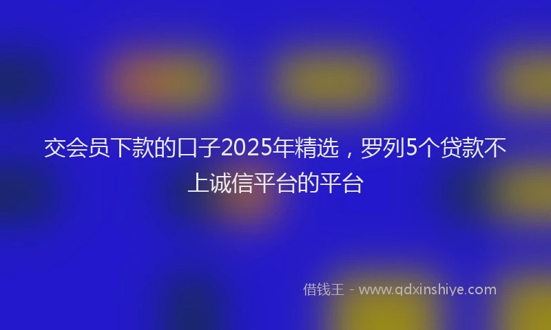 交会员下款的口子2025年精选，罗列5个贷款不上诚信平台的平台