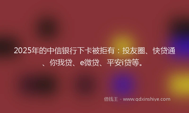 2025年的中信银行下卡被拒有：投友圈、快贷通、你我贷、e微贷、平安i贷等。