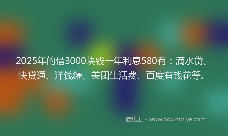 2025年的借3000块钱一年利息580有：滴水贷、快贷通、洋钱罐、美团生活费、百度有钱花等。
