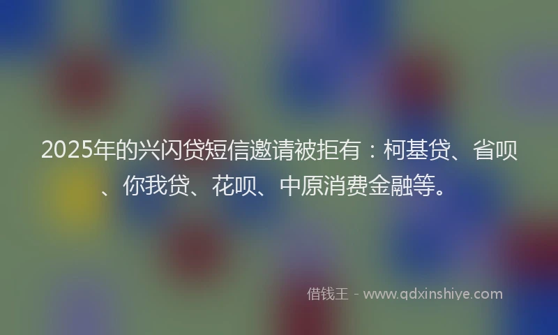 2025年的兴闪贷短信邀请被拒有：柯基贷、省呗、你我贷、花呗、中原消费金融等。