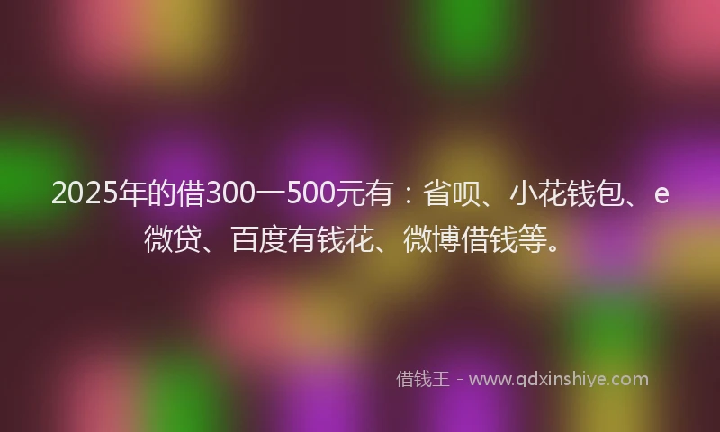 2025年的借300一500元有：省呗、小花钱包、e微贷、百度有钱花、微博借钱等。