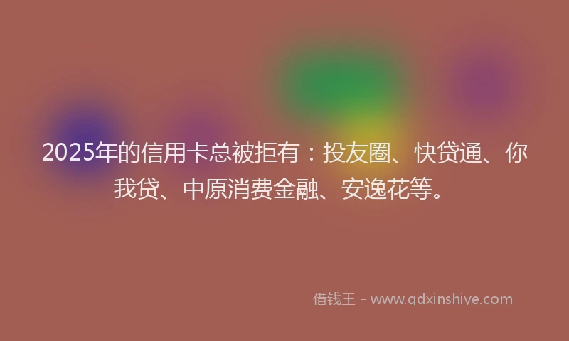 2025年的信用卡总被拒有：投友圈、快贷通、你我贷、中原消费金融、安逸花等。