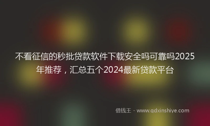 不看征信的秒批贷款软件下载安全吗可靠吗2025年推荐，汇总五个2024最新贷款平台