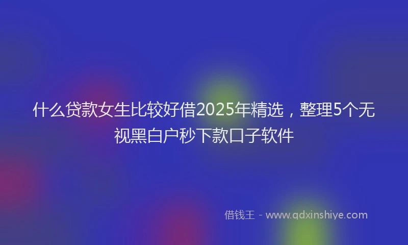 什么贷款女生比较好借2025年精选，整理5个无视黑白户秒下款口子软件