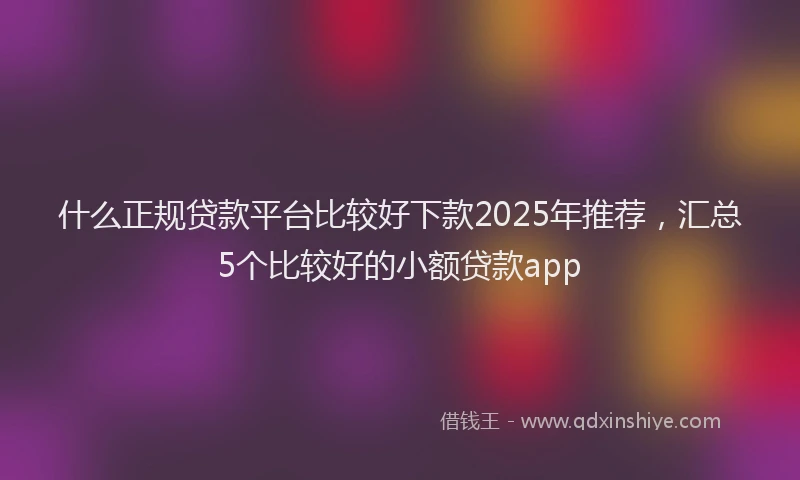 什么正规贷款平台比较好下款2025年推荐，汇总5个比较好的小额贷款app