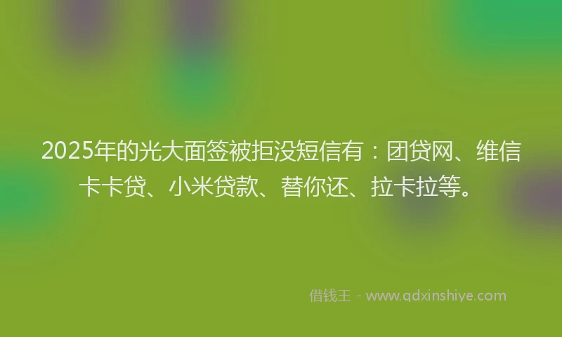 2025年的光大面签被拒没短信有：团贷网、维信卡卡贷、小米贷款、替你还、拉卡拉等。