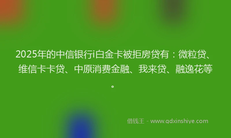 2025年的中信银行i白金卡被拒房贷有：微粒贷、维信卡卡贷、中原消费金融、我来贷、融逸花等。