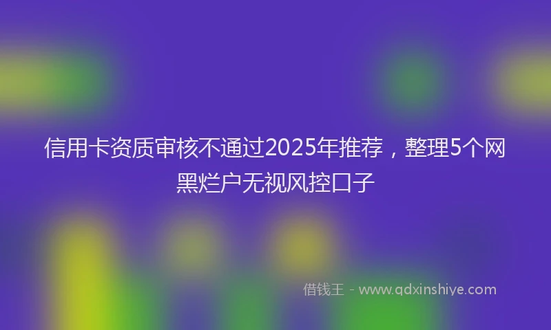 信用卡资质审核不通过2025年推荐，整理5个网黑烂户无视风控口子