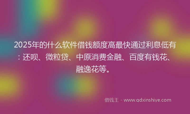 2025年的什么软件借钱额度高最快通过利息低有：还呗、微粒贷、中原消费金融、百度有钱花、融逸花等。