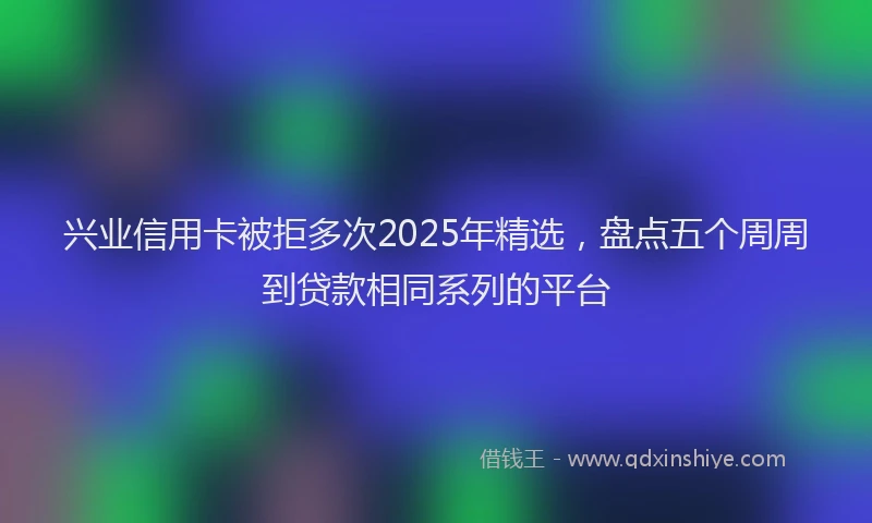 兴业信用卡被拒多次2025年精选，盘点五个周周到贷款相同系列的平台