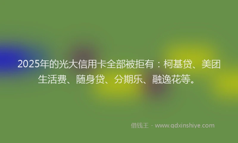 2025年的光大信用卡全部被拒有：柯基贷、美团生活费、随身贷、分期乐、融逸花等。