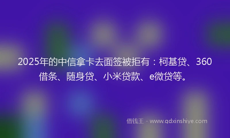 2025年的中信拿卡去面签被拒有:柯基贷、360借条、随身贷、小米贷款、e微贷等。