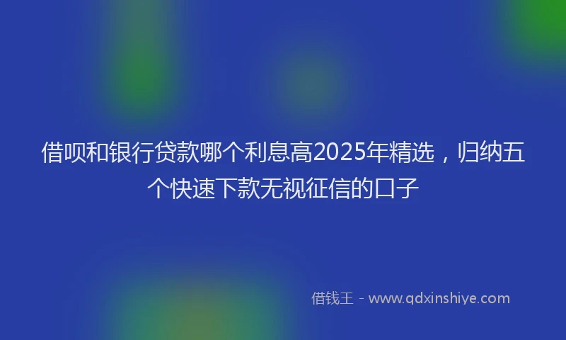 借呗和银行贷款哪个利息高2025年精选，归纳五个快速下款无视征信的口子