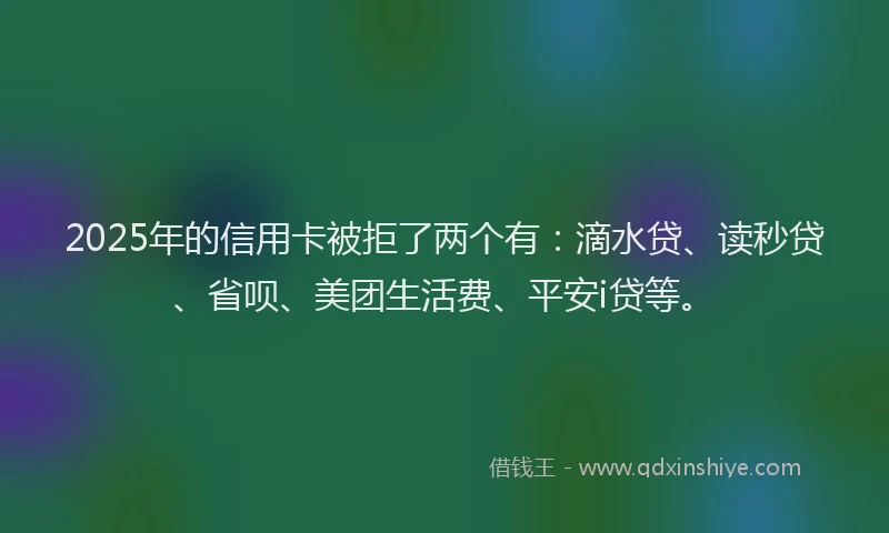 2025年的信用卡被拒了两个有：滴水贷、读秒贷、省呗、美团生活费、平安i贷等。
