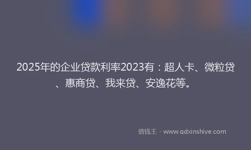 2025年的企业贷款利率2023有：超人卡、微粒贷、惠商贷、我来贷、安逸花等。