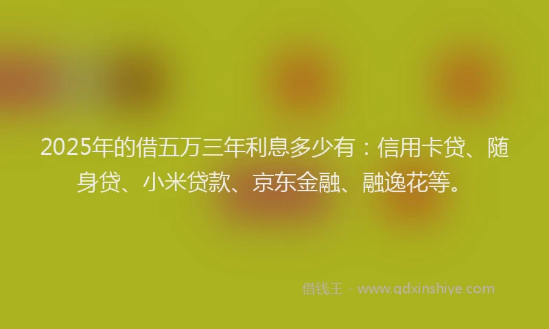 2025年的借五万三年利息多少有：信用卡贷、随身贷、小米贷款、京东金融、融逸花等。