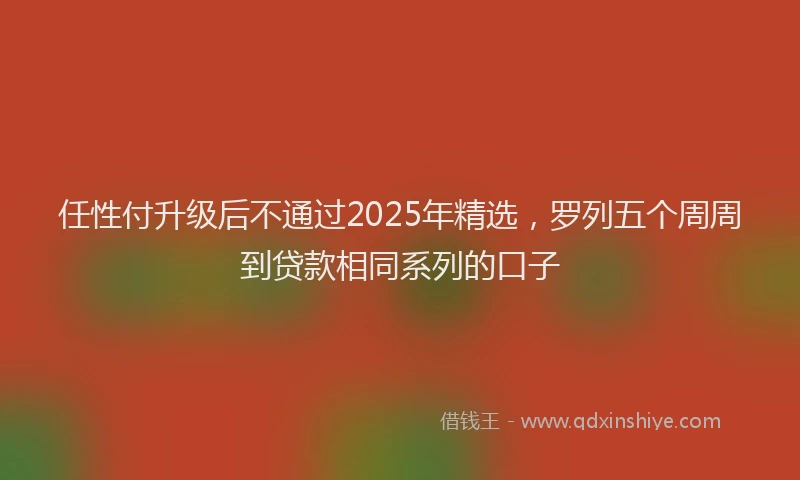 任性付升级后不通过2025年精选，罗列五个周周到贷款相同系列的口子