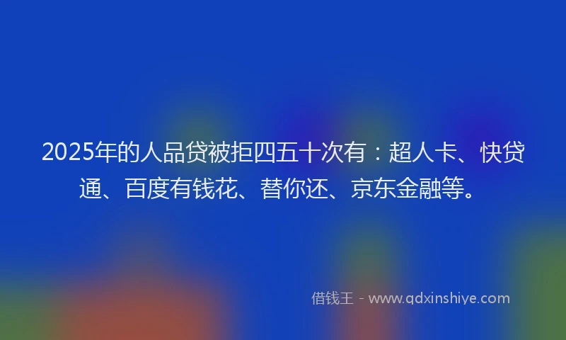 2025年的人品贷被拒四五十次有：超人卡、快贷通、百度有钱花、替你还、京东金融等。