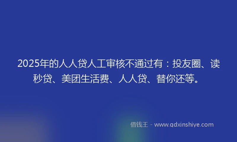 2025年的人人贷人工审核不通过有：投友圈、读秒贷、美团生活费、人人贷、替你还等。