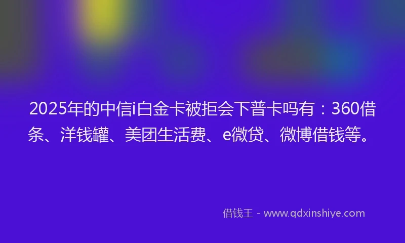 2025年的中信i白金卡被拒会下普卡吗有：360借条、洋钱罐、美团生活费、e微贷、微博借钱等。
