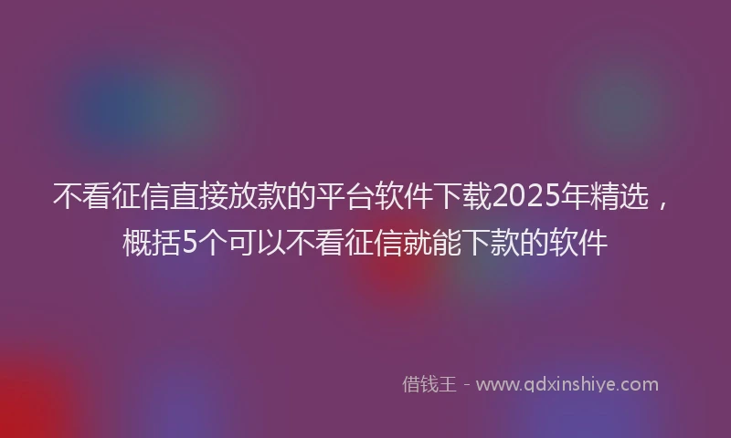 不看征信直接放款的平台软件下载2025年精选，概括5个可以不看征信就能下款的软件