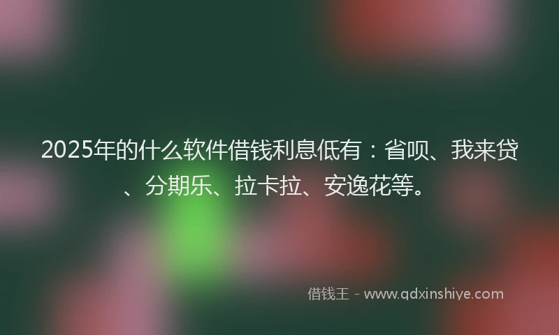 2025年的什么软件借钱利息低有：省呗、我来贷、分期乐、拉卡拉、安逸花等。