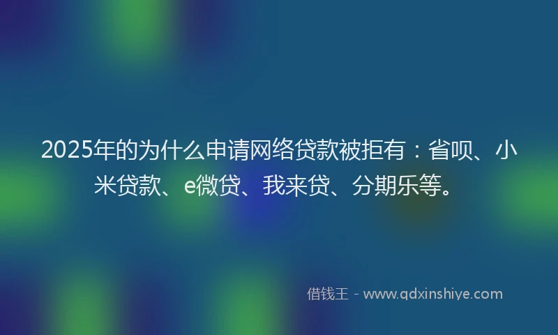 2025年的为什么申请网络贷款被拒有：省呗、小米贷款、e微贷、我来贷、分期乐等。