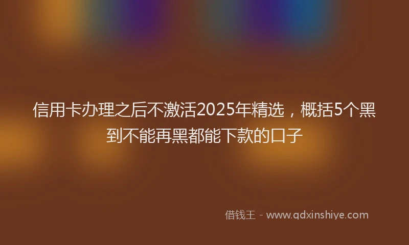 信用卡办理之后不激活2025年精选，概括5个黑到不能再黑都能下款的口子