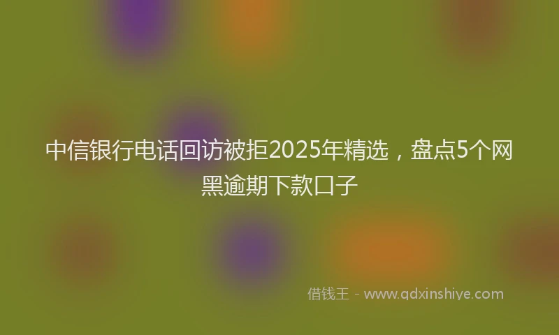中信银行电话回访被拒2025年精选，盘点5个网黑逾期下款口子