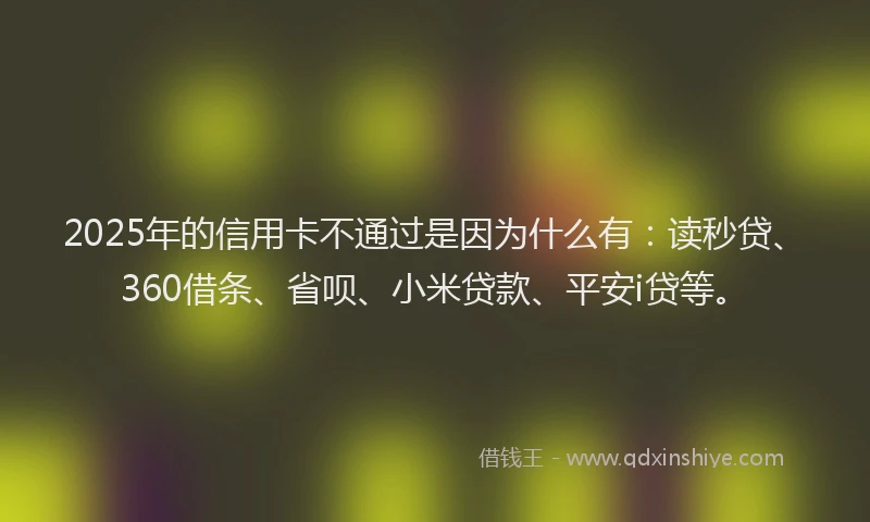 2025年的信用卡不通过是因为什么有：读秒贷、360借条、省呗、小米贷款、平安i贷等。