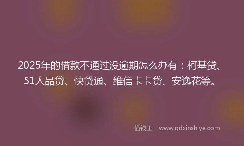2025年的借款不通过没逾期怎么办有：柯基贷、51人品贷、快贷通、维信卡卡贷、安逸花等。