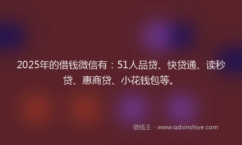 2025年的借钱微信有：51人品贷、快贷通、读秒贷、惠商贷、小花钱包等。