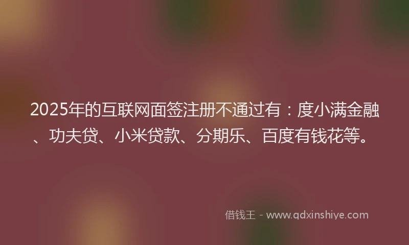 2025年的互联网面签注册不通过有：度小满金融、功夫贷、小米贷款、分期乐、百度有钱花等。