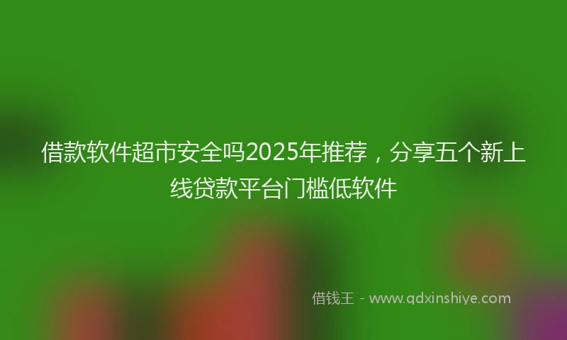 借款软件超市安全吗2025年推荐，分享五个新上线贷款平台门槛低软件