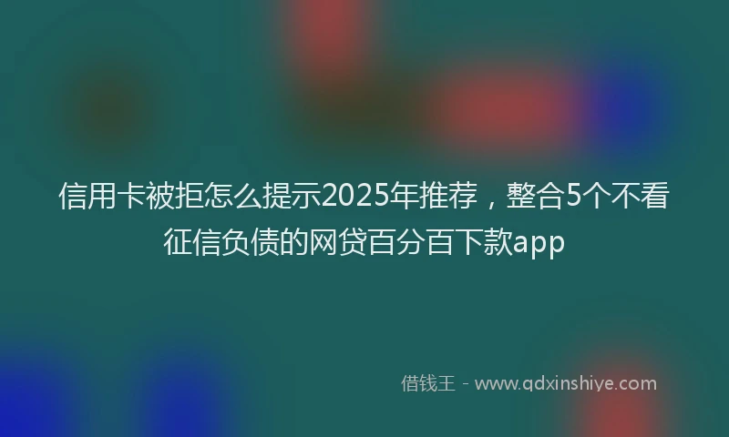信用卡被拒怎么提示2025年推荐，整合5个不看征信负债的网贷百分百下款app