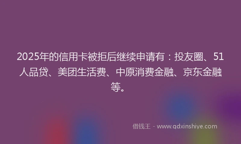 2025年的信用卡被拒后继续申请有：投友圈、51人品贷、美团生活费、中原消费金融、京东金融等。