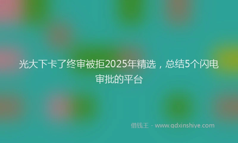 光大下卡了终审被拒2025年精选，总结5个闪电审批的平台