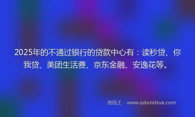 2025年的不通过银行的贷款中心有：读秒贷、你我贷、美团生活费、京东金融、安逸花等。
