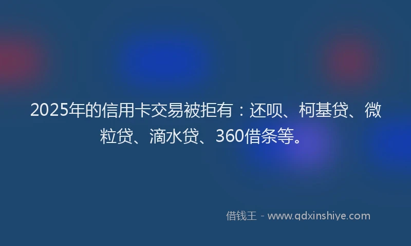 2025年的信用卡交易被拒有：还呗、柯基贷、微粒贷、滴水贷、360借条等。
