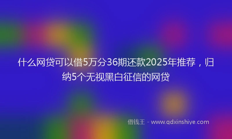 什么网贷可以借5万分36期还款2025年推荐，归纳5个无视黑白征信的网贷