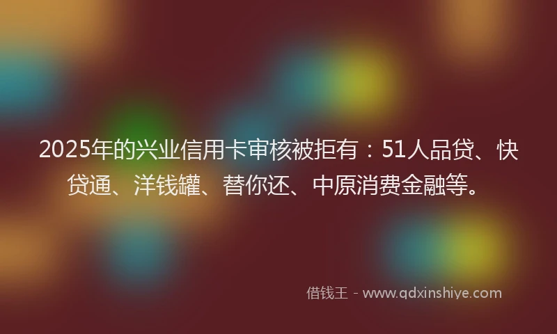 2025年的兴业信用卡审核被拒有：51人品贷、快贷通、洋钱罐、替你还、中原消费金融等。