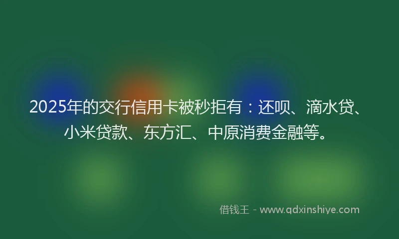 2025年的交行信用卡被秒拒有：还呗、滴水贷、小米贷款、东方汇、中原消费金融等。