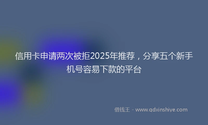 信用卡申请两次被拒2025年推荐，分享五个新手机号容易下款的平台
