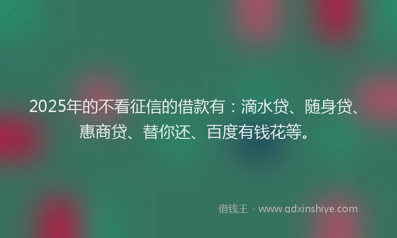 2025年的不看征信的借款有：滴水贷、随身贷、惠商贷、替你还、百度有钱花等。