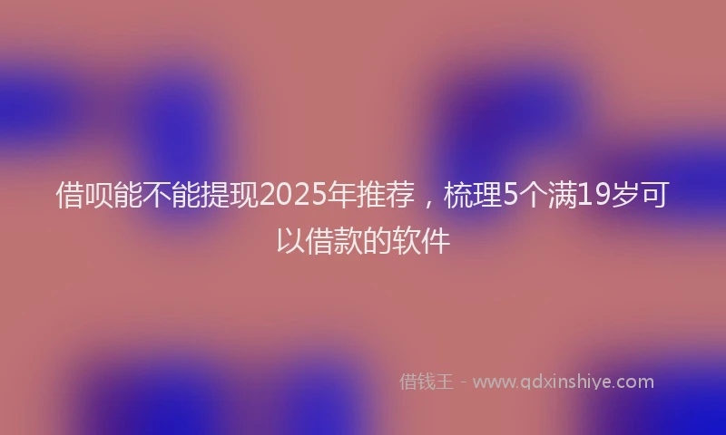 借呗能不能提现2025年推荐，梳理5个满19岁可以借款的软件