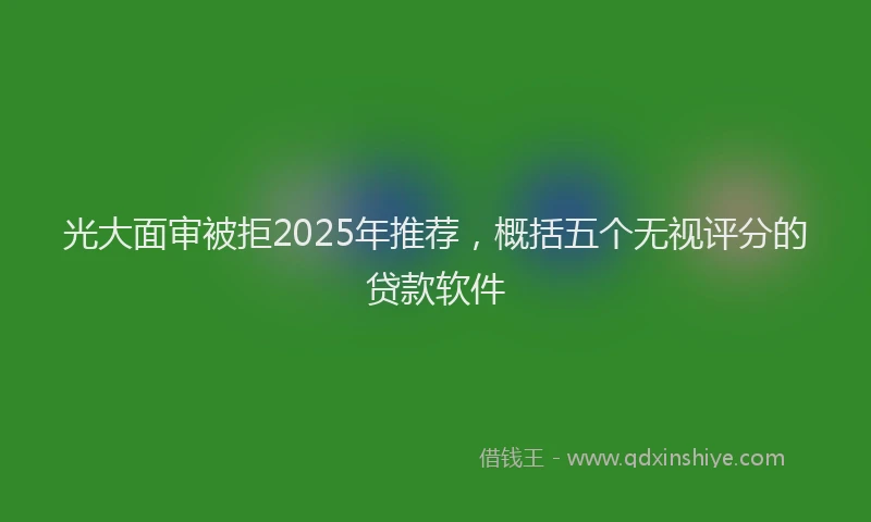 光大面审被拒2025年推荐，概括五个无视评分的贷款软件