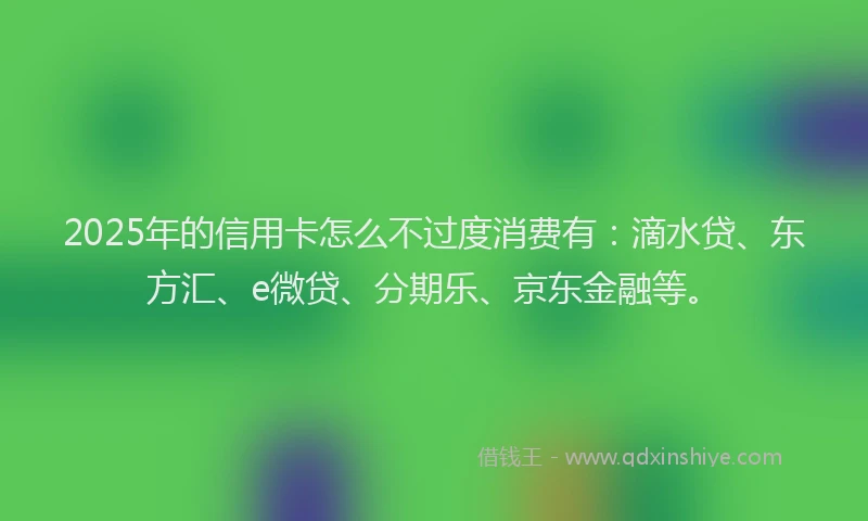 2025年的信用卡怎么不过度消费有：滴水贷、东方汇、e微贷、分期乐、京东金融等。